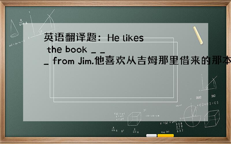 英语翻译题：He likes the book _ _ _ from Jim.他喜欢从吉姆那里借来的那本书.参考书上的答