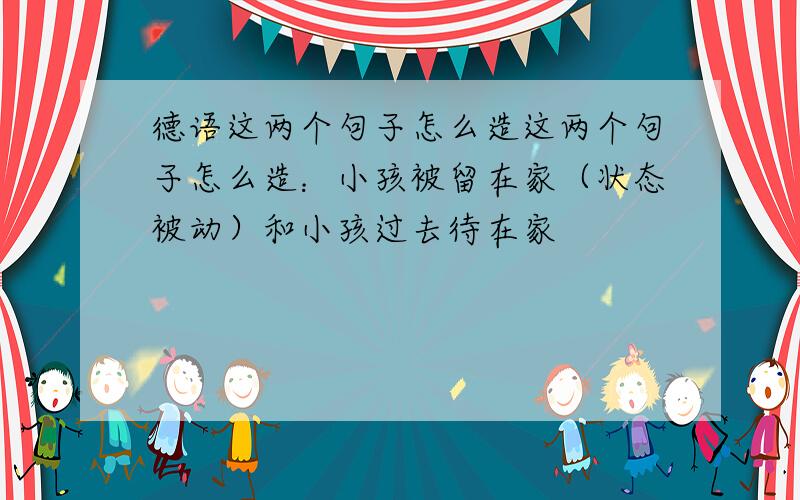 德语这两个句子怎么造这两个句子怎么造：小孩被留在家（状态被动）和小孩过去待在家