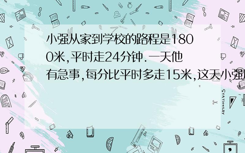 小强从家到学校的路程是1800米,平时走24分钟.一天他有急事,每分比平时多走15米,这天小强用多少分从家走到学校的?