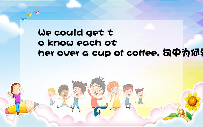 We could get to know each other over a cup of coffee. 句中为何要用