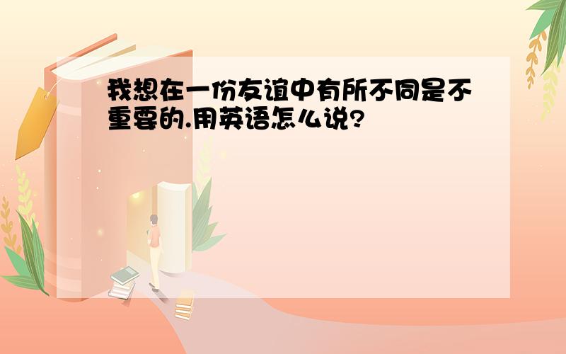 我想在一份友谊中有所不同是不重要的.用英语怎么说?