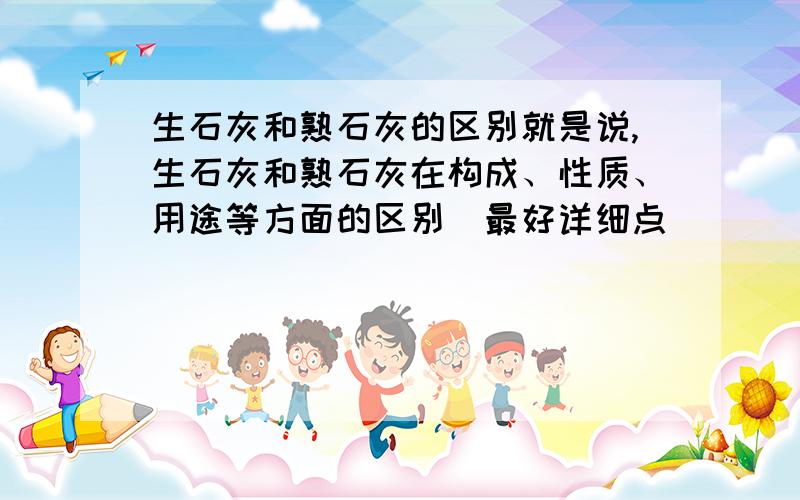 生石灰和熟石灰的区别就是说,生石灰和熟石灰在构成、性质、用途等方面的区别（最好详细点）