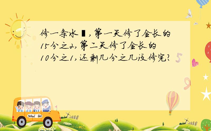 修一条水渠,第一天修了全长的15分之2,第二天修了全长的10分之1,还剩几分之几没修完?