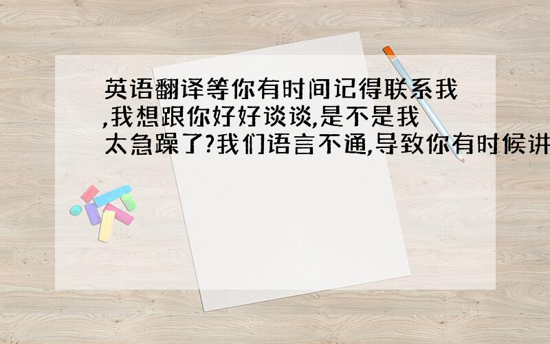 英语翻译等你有时间记得联系我,我想跟你好好谈谈,是不是我太急躁了?我们语言不通,导致你有时候讲的话我不是很理解,或者说误