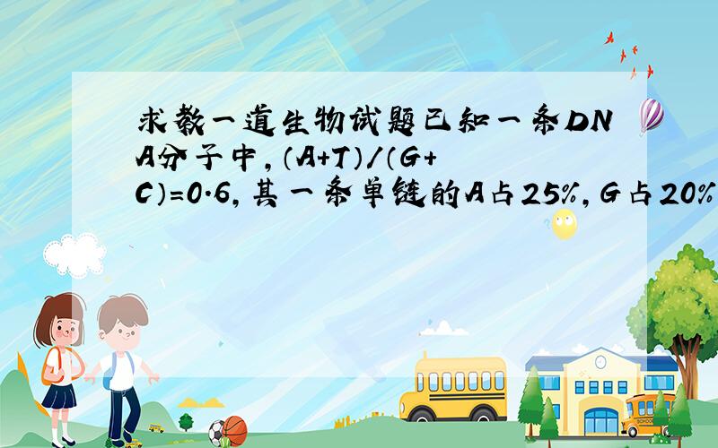 求教一道生物试题已知一条DNA分子中,（A+T）/（G+C）=0.6,其一条单链的A占25%,G占20%,则这个DNA互