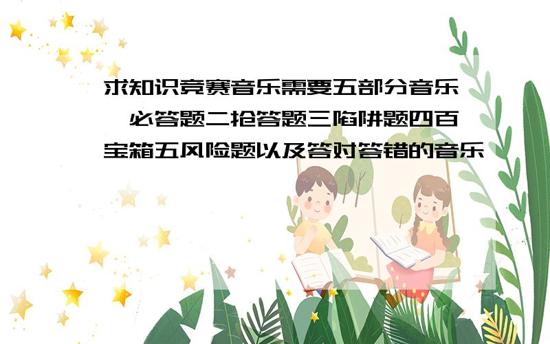 求知识竞赛音乐需要五部分音乐一必答题二抢答题三陷阱题四百宝箱五风险题以及答对答错的音乐