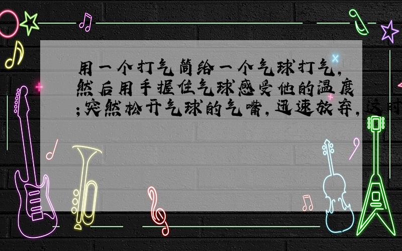 用一个打气筒给一个气球打气,然后用手握住气球感受他的温度；突然松开气球的气嘴,迅速放弃,这时你的手有何感觉?请解释这种现