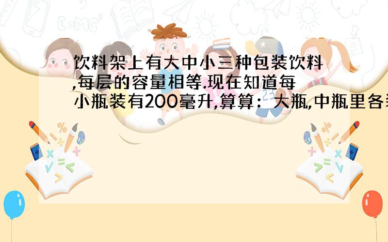 饮料架上有大中小三种包装饮料,每层的容量相等.现在知道每小瓶装有200毫升,算算：大瓶,中瓶里各装有多