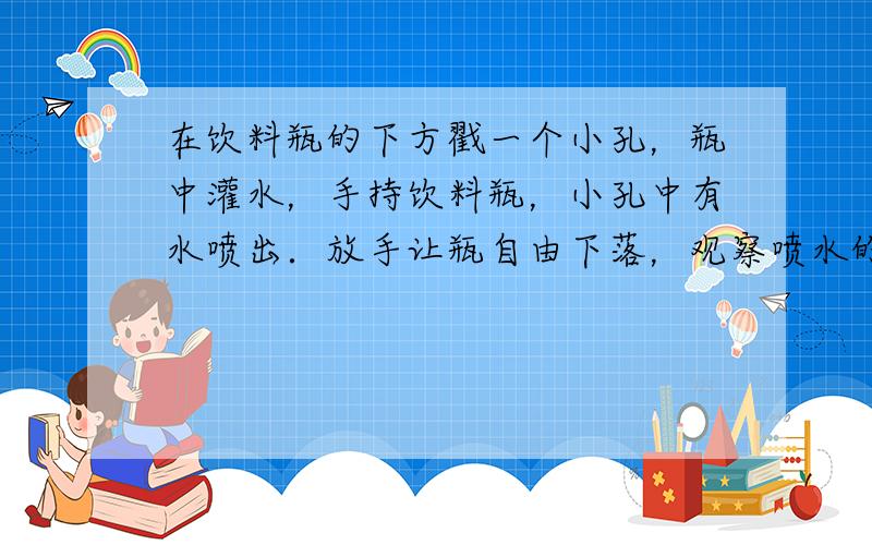 在饮料瓶的下方戳一个小孔，瓶中灌水，手持饮料瓶，小孔中有水喷出．放手让瓶自由下落，观察喷水的变化．解释这个现象．