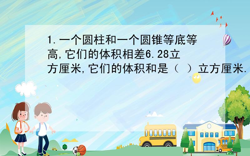 1.一个圆柱和一个圆锥等底等高,它们的体积相差6.28立方厘米,它们的体积和是（ ）立方厘米.