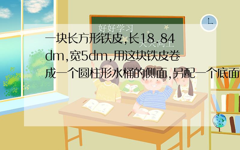 一块长方形铁皮,长18.84dm,宽5dm,用这块铁皮卷成一个圆柱形水桶的侧面,另配一个底面制成一个底面积最大的水桶.做