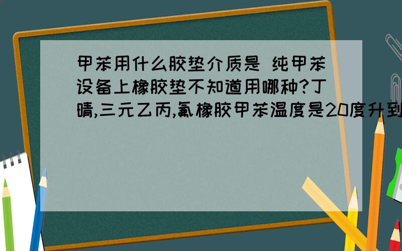 甲苯用什么胶垫介质是 纯甲苯设备上橡胶垫不知道用哪种?丁晴,三元乙丙,氟橡胶甲苯温度是20度升到110度。因为我用在板式