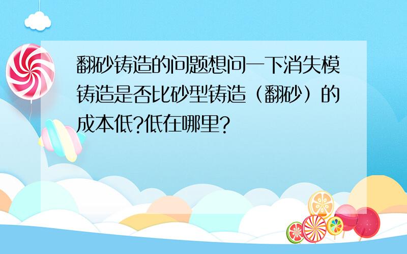 翻砂铸造的问题想问一下消失模铸造是否比砂型铸造（翻砂）的成本低?低在哪里?