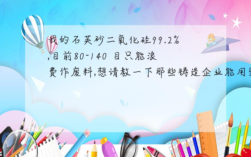 我的石英砂二氧化硅99.2%,目前80-140 目只能浪费作废料,想请教一下那些铸造企业能用到?