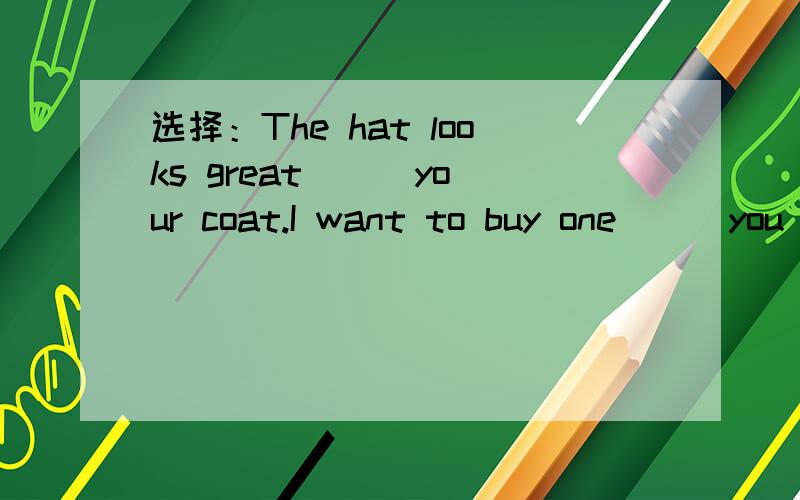 选择：The hat looks great __ your coat.I want to buy one __ you