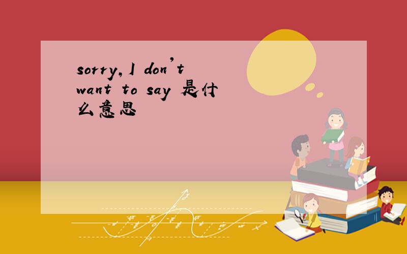 sorry,I don't want to say 是什么意思