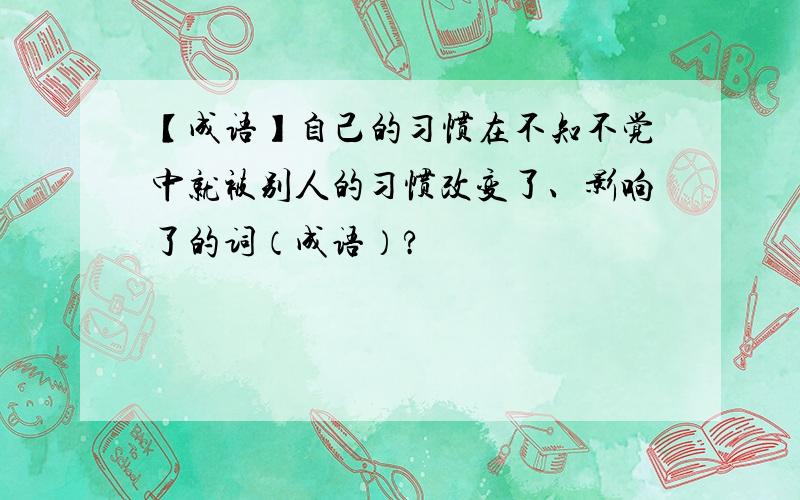 【成语】自己的习惯在不知不觉中就被别人的习惯改变了、影响了的词（成语）?