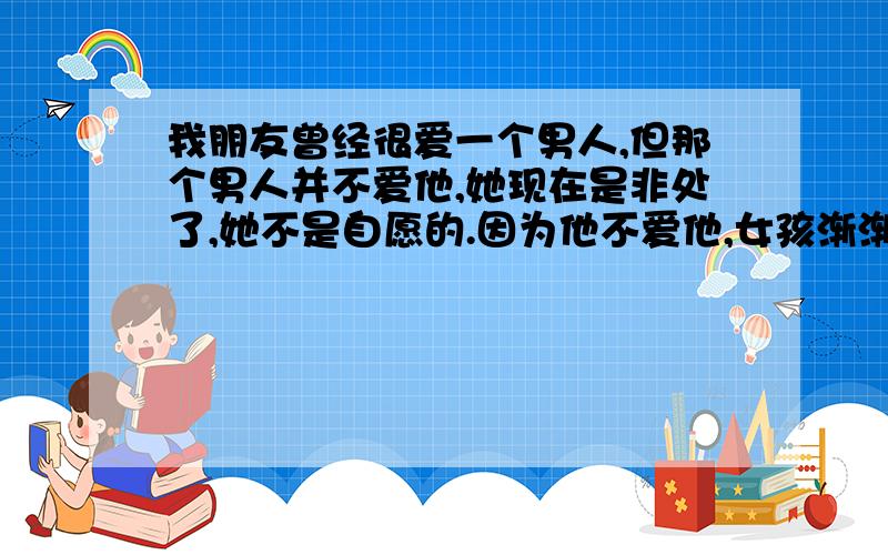 我朋友曾经很爱一个男人,但那个男人并不爱他,她现在是非处了,她不是自愿的.因为他不爱他,女孩渐渐清醒,现在已经离开他了.