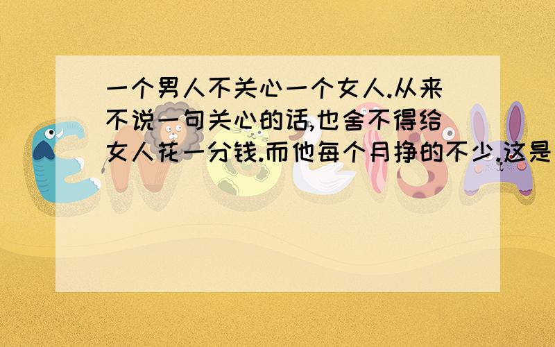 一个男人不关心一个女人.从来不说一句关心的话,也舍不得给女人花一分钱.而他每个月挣的不少.这是不是说明这个男的根本就不爱