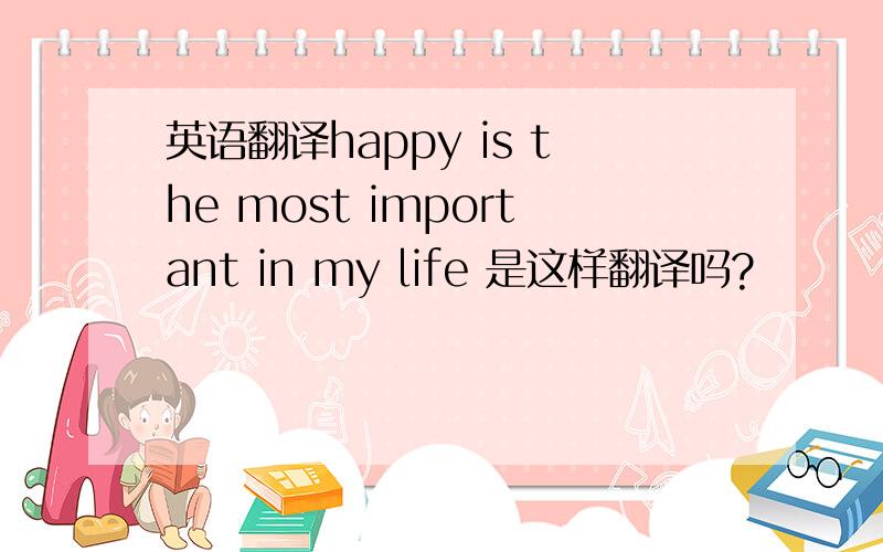 英语翻译happy is the most important in my life 是这样翻译吗?