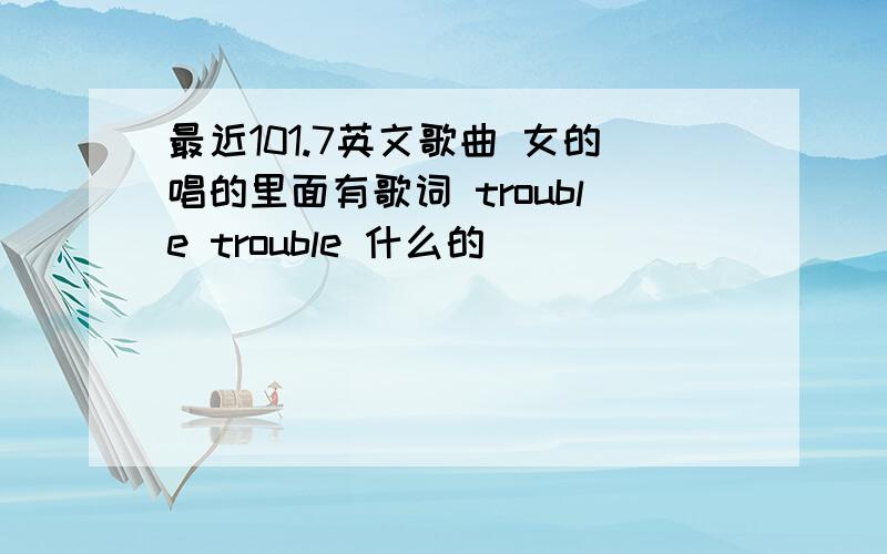 最近101.7英文歌曲 女的唱的里面有歌词 trouble trouble 什么的