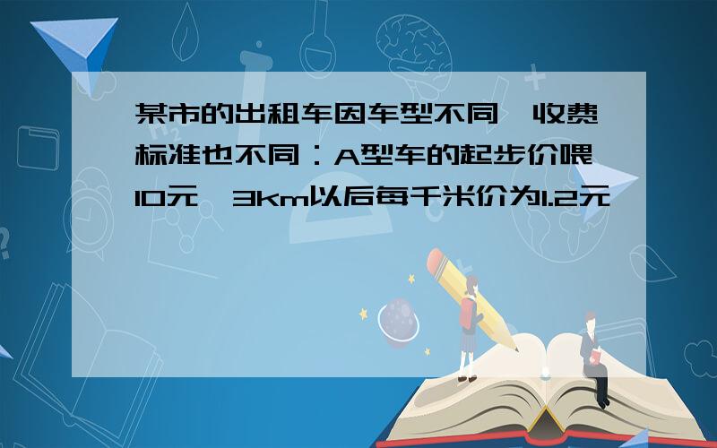 某市的出租车因车型不同,收费标准也不同：A型车的起步价喂10元,3km以后每千米价为1.2元,