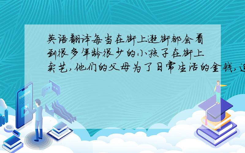 英语翻译每当在街上逛街都会看到很多年龄很少的小孩子在街上卖艺,他们的父母为了日常生活的金钱,迫他们的儿子去卖艺;有的父母