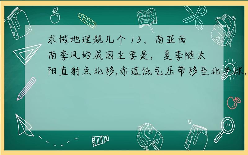 求做地理题几个 13、南亚西南季风的成因主要是：夏季随太阳直射点北移,赤道低气压带移至北半球,南半球的