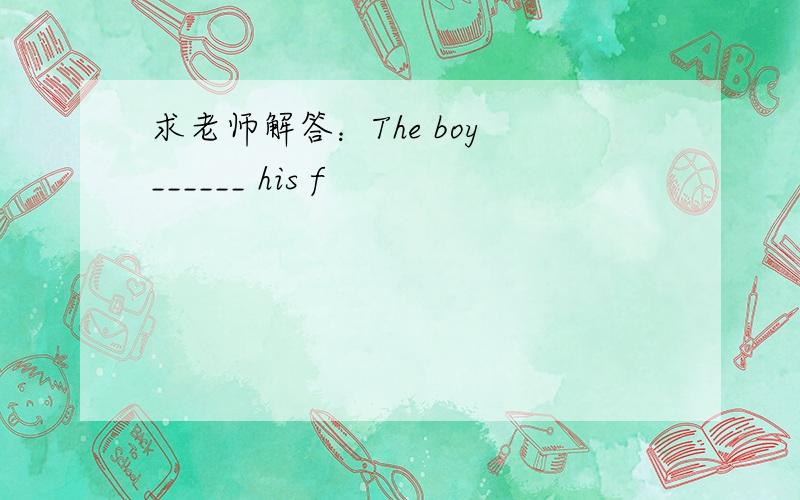 求老师解答：The boy ______ his f