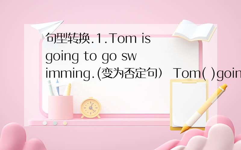 句型转换.1.Tom is going to go swimming.(变为否定句） Tom( )going to go