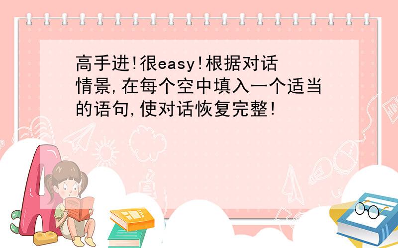 高手进!很easy!根据对话情景,在每个空中填入一个适当的语句,使对话恢复完整!