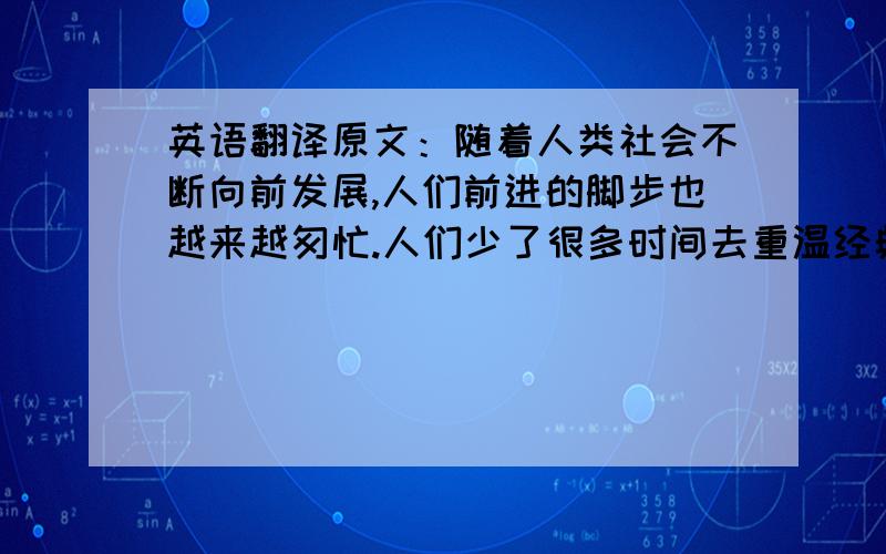 英语翻译原文：随着人类社会不断向前发展,人们前进的脚步也越来越匆忙.人们少了很多时间去重温经典.因为他们认为经典是过去的