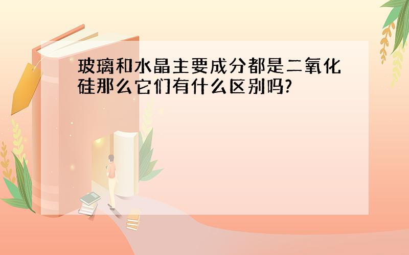 玻璃和水晶主要成分都是二氧化硅那么它们有什么区别吗?