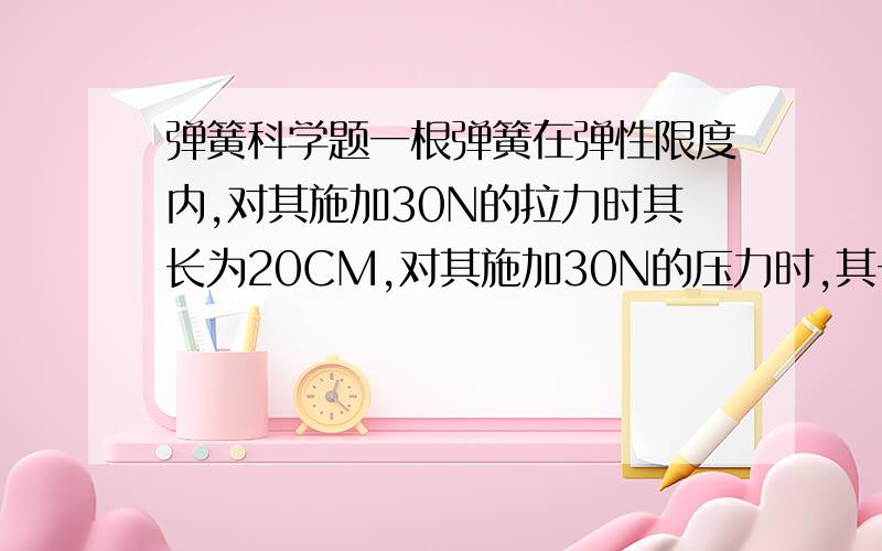 弹簧科学题一根弹簧在弹性限度内,对其施加30N的拉力时其长为20CM,对其施加30N的压力时,其长为14CM,则该弹簧的