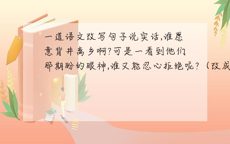 一道语文改写句子说实话,谁愿意背井离乡啊?可是一看到他们那期盼的眼神,谁又能忍心拒绝呢?（改成陈述句）