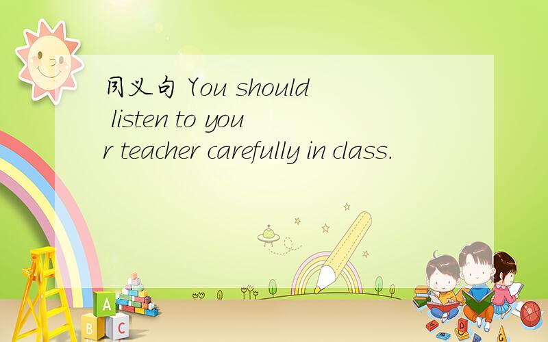 同义句 You should listen to your teacher carefully in class.