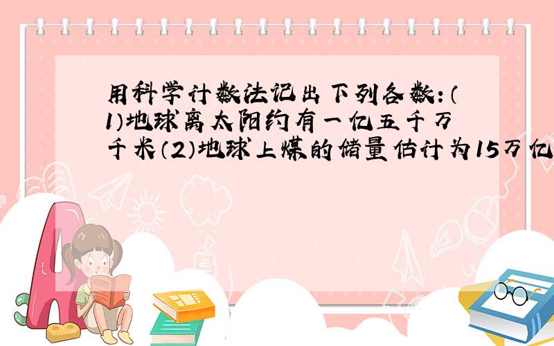 用科学计数法记出下列各数：（1）地球离太阳约有一亿五千万千米（2）地球上煤的储量估计为15万亿吨以上