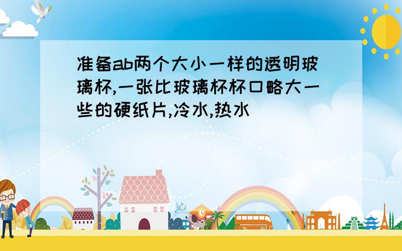 准备ab两个大小一样的透明玻璃杯,一张比玻璃杯杯口略大一些的硬纸片,冷水,热水