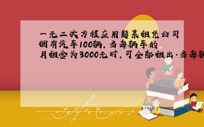 一元二次方程应用题某租凭公司拥有汽车100辆,当每辆车的月租金为3000元时,可全部租出.当每辆车的月租金每增加50元时