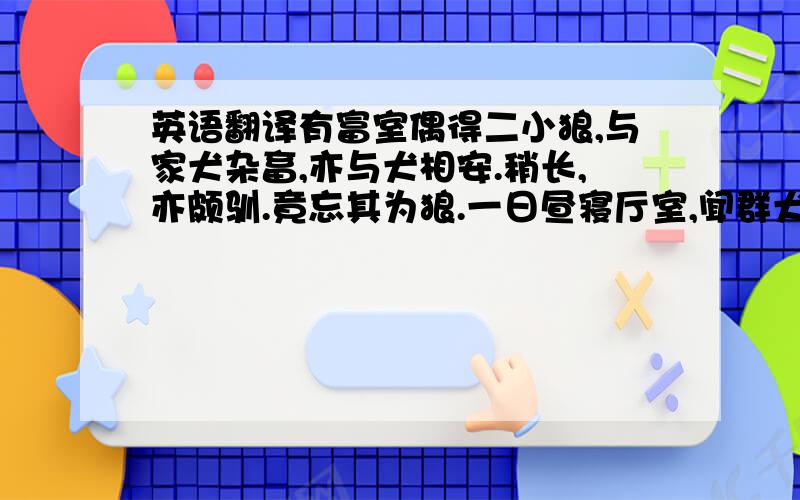 英语翻译有富室偶得二小狼,与家犬杂畜,亦与犬相安.稍长,亦颇驯.竟忘其为狼.一日昼寝厅室,闻群犬呜呜作怒声,惊起周视无一