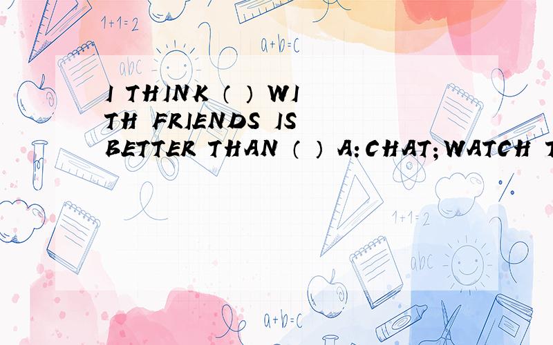 I THINK （ ） WITH FRIENDS IS BETTER THAN （ ） A：CHAT；WATCH TV