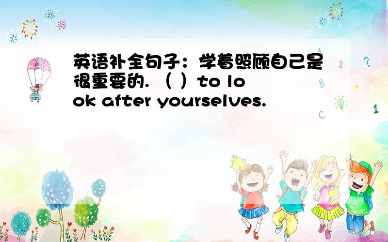 英语补全句子：学着照顾自己是很重要的. （ ）to look after yourselves.