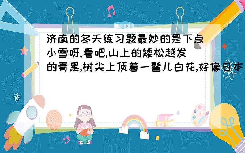 济南的冬天练习题最妙的是下点小雪呀.看吧,山上的矮松越发的青黑,树尖上顶着一髻儿白花,好像日本看护妇.山尖全白了,给蓝天