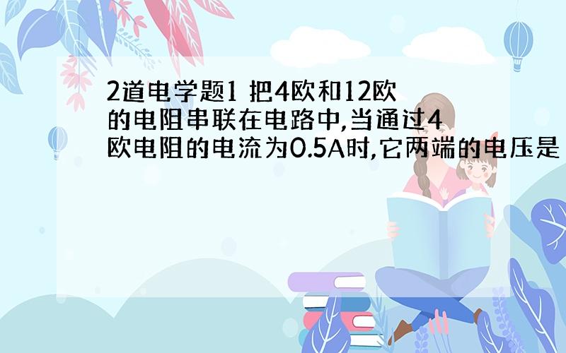 2道电学题1 把4欧和12欧的电阻串联在电路中,当通过4欧电阻的电流为0.5A时,它两端的电压是（ ）V,通过12欧的电