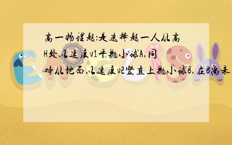 高一物理题：是选择题一人从高H处以速度v1平抛小球A,同时从地面以速度v2竖直上抛小球B,在B尚未达到最高点之前,两球在