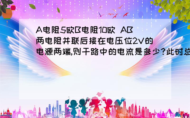 A电阻5欧B电阻10欧 AB两电阻并联后接在电压位2V的电源两端,则干路中的电流是多少?此时总电阻值是多少?