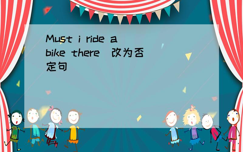 Must i ride a bike there（改为否定句）