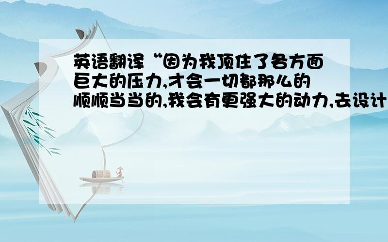 英语翻译“因为我顶住了各方面巨大的压力,才会一切都那么的顺顺当当的,我会有更强大的动力,去设计出更多的作品.想想小宝宝,