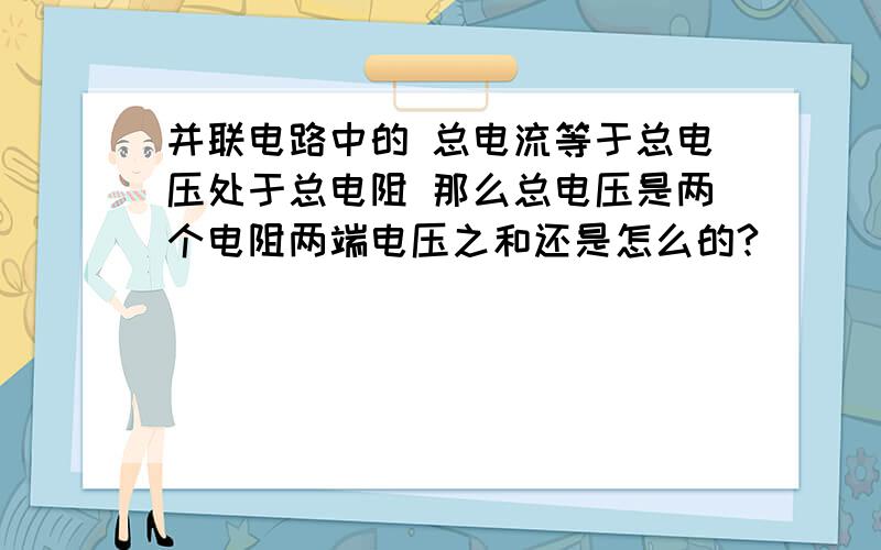 并联电路中的 总电流等于总电压处于总电阻 那么总电压是两个电阻两端电压之和还是怎么的?