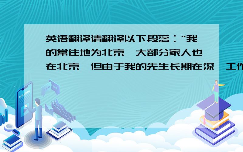 英语翻译请翻译以下段落：“我的常住地为北京,大部分家人也在北京,但由于我的先生长期在深圳工作,所以我经常往返于北京和深圳